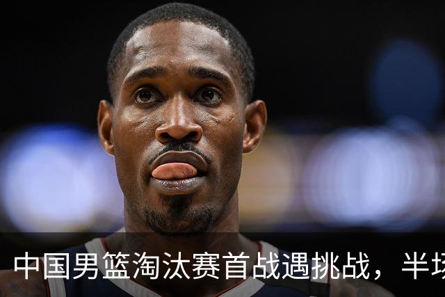 中国男篮淘汰赛首战遇挑战，半场仅领先9分，廖三宁表现亮眼